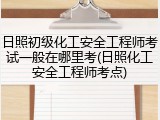 日照初级化工安全工程师考试一般在哪里考(日照化工安全工程师考点)