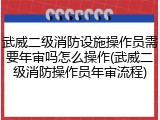 武威二级消防设施操作员需要年审吗怎么操作(武威二级消防操作员年审流程)