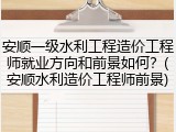 安顺一级水利工程造价工程师就业方向和前景如何？(安顺水利造价工程师前景)