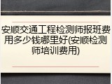 安顺交通工程检测师报班费用多少钱哪里好(安顺检测师培训费用)