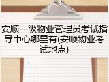 安顺一级物业管理员考试指导中心哪里有(安顺物业考试地点)