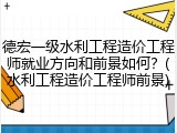 德宏一级水利工程造价工程师就业方向和前景如何？(水利工程造价工程师前景)