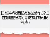 日照中级消防设施操作员证在哪里报考(消防操作员报考点)