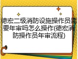 德宏二级消防设施操作员需要年审吗怎么操作(德宏消防操作员年审流程)