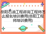 岳阳石油工程咨询工程师怎么报名培训费用(岳阳工程师培训费用)