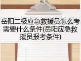 岳阳二级应急救援员怎么考需要什么条件(岳阳应急救援员报考条件)