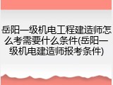 岳阳一级机电工程建造师怎么考需要什么条件(岳阳一级机电建造师报考条件)