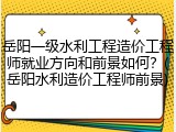 岳阳一级水利工程造价工程师就业方向和前景如何？(岳阳水利造价工程师前景)