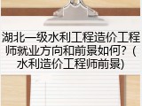 湖北一级水利工程造价工程师就业方向和前景如何？(水利造价工程师前景)