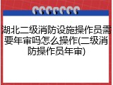 湖北二级消防设施操作员需要年审吗怎么操作(二级消防操作员年审)