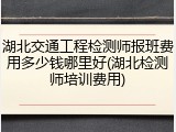 湖北交通工程检测师报班费用多少钱哪里好(湖北检测师培训费用)