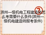 滨州一级机电工程建造师怎么考需要什么条件(滨州一级机电建造师报考条件)