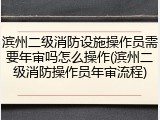 滨州二级消防设施操作员需要年审吗怎么操作(滨州二级消防操作员年审流程)
