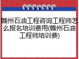 赣州石油工程咨询工程师怎么报名培训费用(赣州石油工程师培训费)