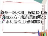 赣州一级水利工程造价工程师就业方向和前景如何？(水利造价工程师前景)