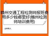 赣州交通工程检测师报班费用多少钱哪里好(赣州检测师培训费用)
