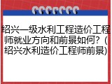 绍兴一级水利工程造价工程师就业方向和前景如何？(绍兴水利造价工程师前景)