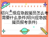 绍兴二级应急救援员怎么考需要什么条件(绍兴应急救援员报考条件)