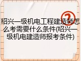 绍兴一级机电工程建造师怎么考需要什么条件(绍兴一级机电建造师报考条件)