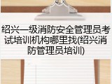 绍兴一级消防安全管理员考试培训机构哪里找(绍兴消防管理员培训)