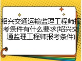 绍兴交通运输监理工程师报考条件有什么要求(绍兴交通监理工程师报考条件)