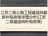 江苏二级公路工程建造师最新补贴政策详情分析(江苏二级建造师补贴政策)