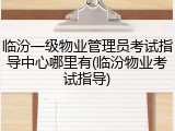 临汾一级物业管理员考试指导中心哪里有(临汾物业考试指导)
