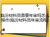 临汾材料员需要年审吗怎么操作(临汾材料员年审流程)