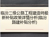 临汾二级公路工程建造师最新补贴政策详情分析(临汾路建补贴分析)