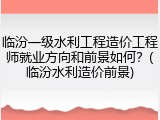 临汾一级水利工程造价工程师就业方向和前景如何？(临汾水利造价前景)