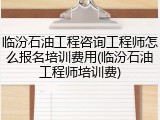 临汾石油工程咨询工程师怎么报名培训费用(临汾石油工程师培训费)