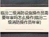 临汾二级消防设施操作员需要年审吗怎么操作(临汾二级消防操作员年审)