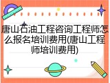 唐山石油工程咨询工程师怎么报名培训费用(唐山工程师培训费用)