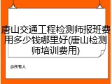 唐山交通工程检测师报班费用多少钱哪里好(唐山检测师培训费用)