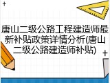唐山二级公路工程建造师最新补贴政策详情分析(唐山二级公路建造师补贴)
