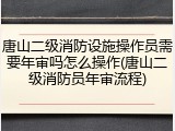 唐山二级消防设施操作员需要年审吗怎么操作(唐山二级消防员年审流程)