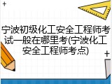 宁波初级化工安全工程师考试一般在哪里考(宁波化工安全工程师考点)