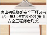唐山初级煤矿安全工程师考试一年几次共多少题(唐山安全工程师考几次)