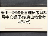 唐山一级物业管理员考试指导中心哪里有(唐山物业考试指导)