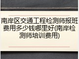 南岸区交通工程检测师报班费用多少钱哪里好(南岸检测师培训费用)