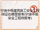 宁波中级建筑施工安全工程师证在哪里报考(宁波中级安全工程师报考)