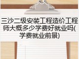 三沙二级安装工程造价工程师大概多少学费好就业吗(学费就业前景)