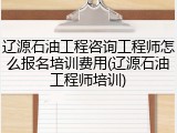 辽源石油工程咨询工程师怎么报名培训费用(辽源石油工程师培训)