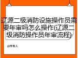 辽源二级消防设施操作员需要年审吗怎么操作(辽源二级消防操作员年审流程)