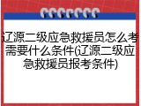 辽源二级应急救援员怎么考需要什么条件(辽源二级应急救援员报考条件)
