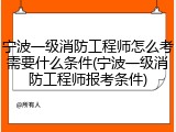 宁波一级消防工程师怎么考需要什么条件(宁波一级消防工程师报考条件)
