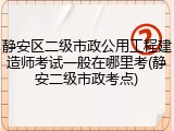 静安区二级市政公用工程建造师考试一般在哪里考(静安二级市政考点)