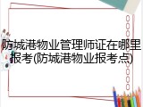 防城港物业管理师证在哪里报考(防城港物业报考点)
