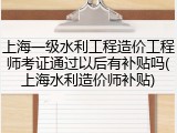 上海一级水利工程造价工程师考证通过以后有补贴吗(上海水利造价师补贴)