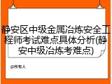 静安区中级金属冶炼安全工程师考试难点具体分析(静安中级冶炼考难点)
